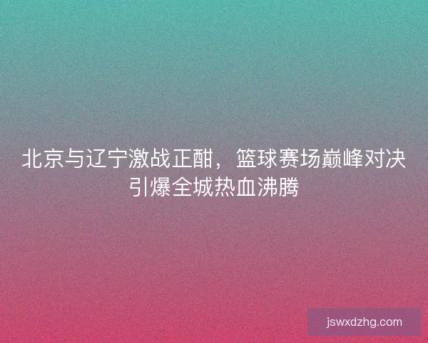 北京与辽宁激战正酣，篮球赛场巅峰对决引爆全城热血沸腾