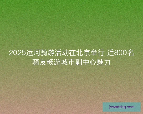 2025运河骑游活动在北京举行 近800名骑友畅游城市副中心魅力