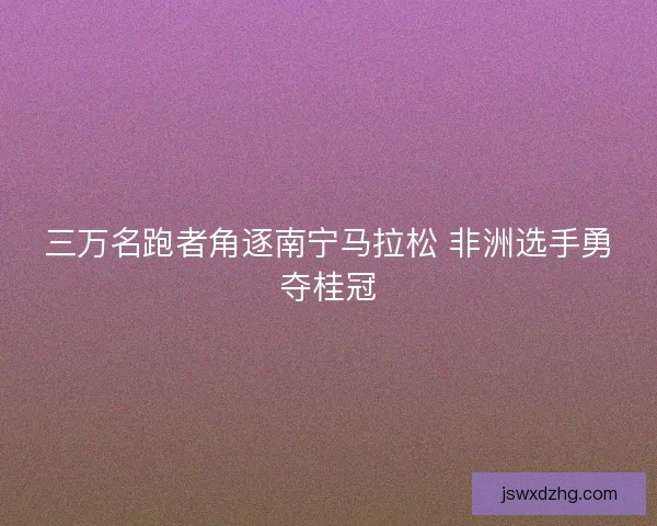 三万名跑者角逐南宁马拉松 非洲选手勇夺桂冠