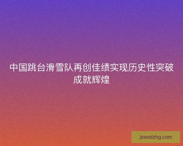 中国跳台滑雪队再创佳绩实现历史性突破成就辉煌