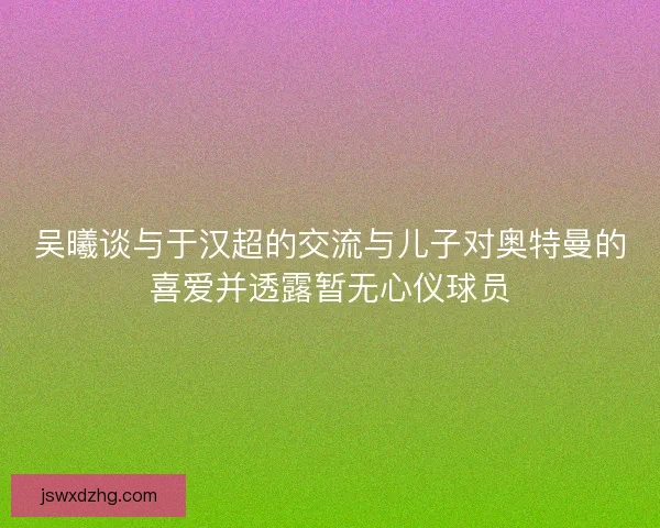 吴曦谈与于汉超的交流与儿子对奥特曼的喜爱并透露暂无心仪球员