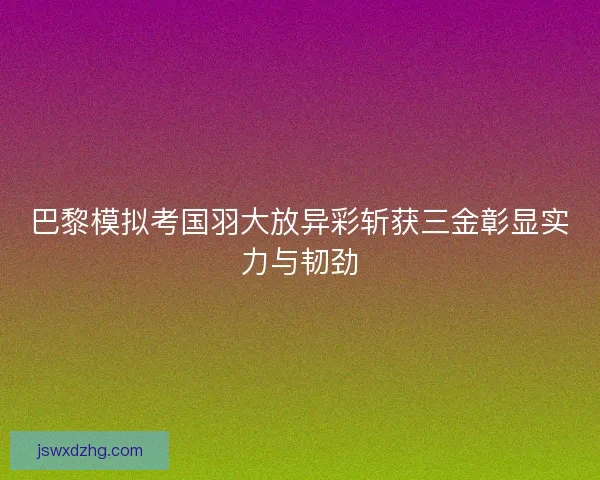 巴黎模拟考国羽大放异彩斩获三金彰显实力与韧劲
