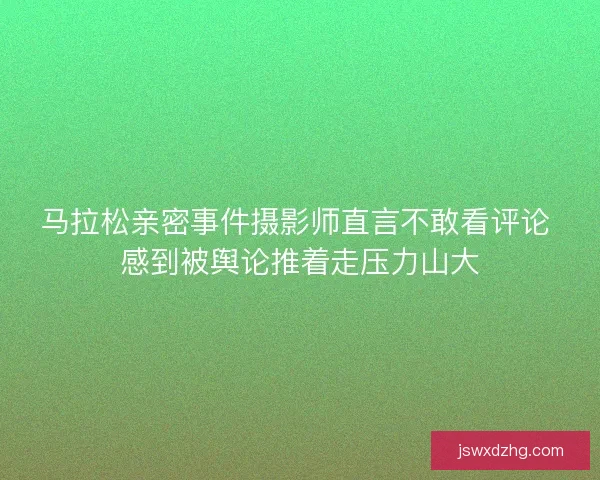 马拉松亲密事件摄影师直言不敢看评论 感到被舆论推着走压力山大